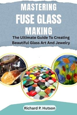 Mastering Fuse Glass Making: The Ultimate Guide To Creating Beautiful Glass Art And Jewelry - Richard P Hutson - cover