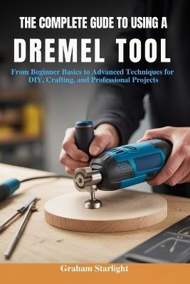 The Complete Guide to Using a Dremel Tool: From Beginner Basics to Advanced Techniques for DIY, Crafting, and Professional Projects - Graham Starlight - cover
