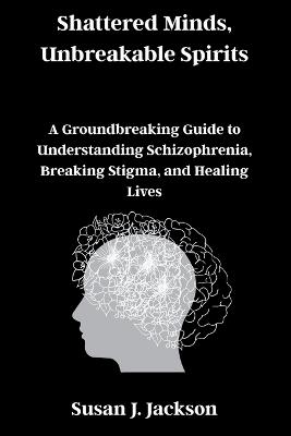 Shattered Minds, Unbreakable Spirits: A Groundbreaking Guide to Understanding Schizophrenia, Breaking Stigma, and Healing Lives - Susan J Jackson - cover