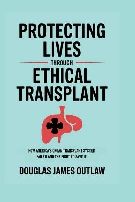 Protecting lives through ethical transplant: How America's organ transplant system failed and the fight to save it - Douglas James Outlaw - cover