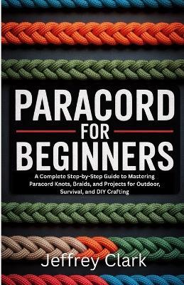 Paracord for Beginners: A Complete Step-by-Step Guide to Mastering Paracord Knots, Braids, and Projects for Outdoor, Survival, and DIY Crafting - Jeffrey Clark - cover