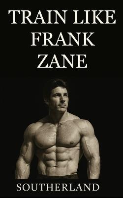 Train Like Frank Zane: A complete guide to Frank Zane's philosophy, training splits, nutrition, posing, recovery, and mindset for building the ultimate classic physique. - Southerland - cover