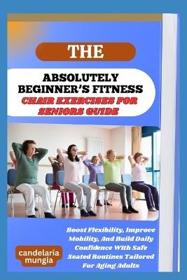 The Absolutely Beginner's Chair Exercises for Seniors Guide: Boost Flexibility, Improve Mobility, And Build Daily Confidence With Safe Seated Routines Tailored For Aging Adults - Candelaria Mungia - cover