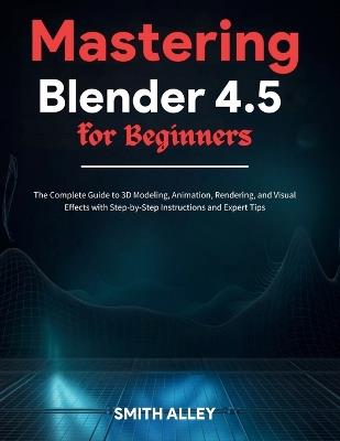Mastering Blender 4.5 for Beginners: The Complete Guide to 3D Modeling, Animation, Rendering, and Visual Effects with Step-by-Step Instructions and Expert Tips - Smith Alley - cover