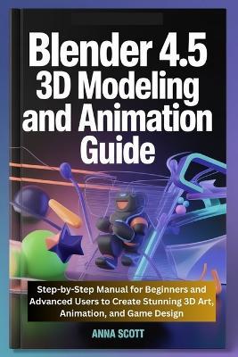 Blender 4.5 3D Modeling and Animation Guide: Step-by-Step Manual for Beginners and Advanced Users to Create Stunning 3D Art, Animation, and Game Design - Anna Scott - cover