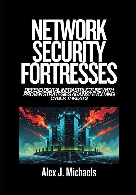 Network Security Fortresses: Defend Digital Infrastructure with Proven Strategies Against Evolving Cyber Threats - Alex J Michaels - cover