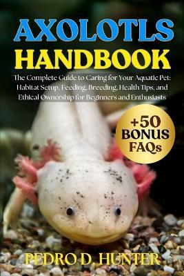Axolotls Handbook: The Complete Guide to Caring for Your Aquatic Pet: Habitat Setup, Feeding, Breeding, Health Tips, and Ethical Ownership for Beginners and Enthusiasts - Pedro D Hunter - cover