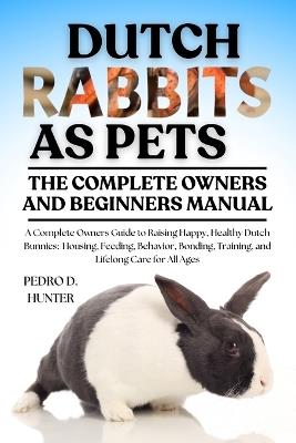 Dutch Rabbits as Pets: A Complete Owners Guide to Raising Happy, Healthy Dutch Bunnies: Housing, Feeding, Behavior, Bonding, Training, and Lifelong Care for All Ages - Pedro D Hunter - cover