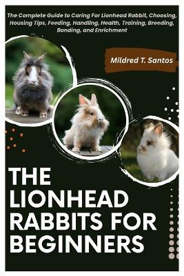 The Lionhead Rabbits for Beginners: The Complete Guide to Caring For Lionhead Rabbit, Choosing, Housing Tips, Feeding, Handling, Health, Training, Breeding, Bonding, and Enrichment - Mildred T Santos - cover