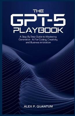The GPT-5 Playbook: A step by step guide to mastering Generative AI for coding, creativity and Business innovation - Alex P Quantum - cover