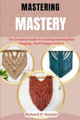 Macrame Mastery: The Complete Guide To Creating Stunning Wall Hangings, Plant Hangers & More - Richard P Hutson - cover