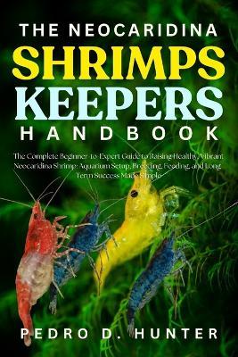 The Neocaridina Shrimps Keepers Handbook: The Complete Beginner-to-Expert Guide to Raising Healthy, Vibrant Neocaridina Shrimp: Aquarium Setup, Breeding, Feeding, and Long-Term Success Made Simple - Pedro D Hunter - cover