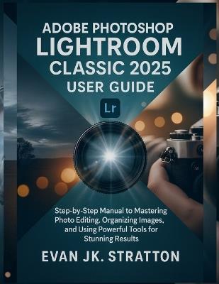 Adobe Photoshop Lightroom Classic 2025 User Guide: Step-by-Step Manual to Mastering Photo Editing, Organizing Images, and Using Powerful Tools for Stunning Results - Evan Jk Stratton - cover