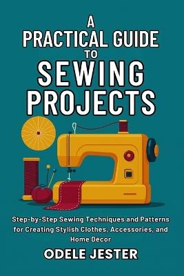 A Practical Guide To Sewing Projects: Step-by-Step Sewing Techniques and Patterns for Creating Stylish Clothes, Accessories, and Home Décor - Odele Jester - cover
