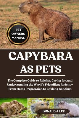 Capybara as Pets: The Complete Guide to Raising, Caring for, and Understanding the World's Friendliest Rodent - From Home Preparation to Lifelong Bonding. - Donald J Lee - cover