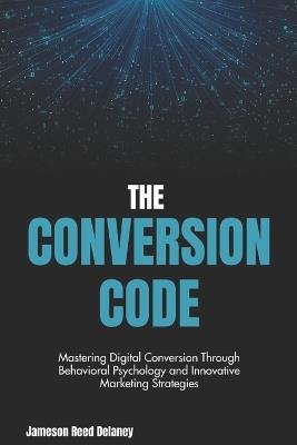 The Conversion Code: Unveiling the Mechanisms of Influence in the Digital Age: Mastering Digital Conversion Through Behavioral Psychology and Innovative Marketing Strategies - Jameson Reed - cover
