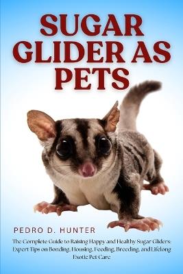 Sugar Glider as Pets: The Complete Guide to Raising Happy and Healthy Sugar Gliders: Expert Tips on Bonding, Housing, Feeding, Breeding, and Lifelong Exotic Pet Care - Pedro D Hunter - cover