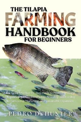 The Tilapia Farming Handbook for Beginners: The Complete Step-by-Step Guide to Profitable Tilapia Fish Farming: From Pond Setup, Breeding, and Feeding to Harvesting, Marketing, and Sustainable Expansion - Pedro D Hunter - cover