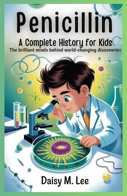 Penicillin: A Complete History for Kids: The Brilliant Minds Behind World-Changing Discoveries - Daisy M Lee - cover