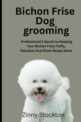 Bichon Frise Dog Grooming Guide: A Professional's Secret to Keeping Your Bichon Frise Fluffy, Fabulous And Show-Ready Shine - Zinny Stockton - cover