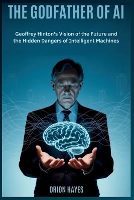 The Godfather of AI: Geoffrey Hinton's Vision of the Future and the Hidden Dangers of Intelligent Machines - Orion Hayes - cover