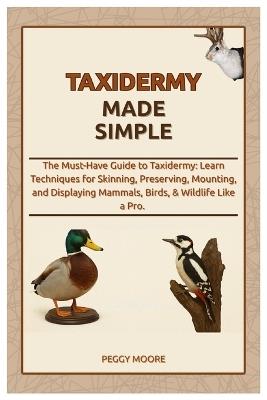 Taxidermy Made Simple: The Must-Have Guide to Taxidermy: Learn Techniques for Skinning, Preserving, Mounting, and Displaying Mammals, Birds, & Wildlife Like a Pro. - Peggy Moore - cover