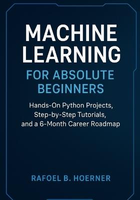 Machine Learning for Absolute Beginners: Hands-On Python Projects, Step-by-Step Tutorials, and a 6-Month Career Roadmap - Rafoel B Hoerner - cover