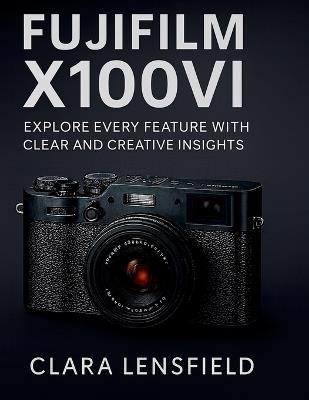 Fujifilm X100VI User Guide: Explore Every feature with clear and creative insights - Clara Lensfield - cover