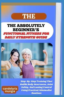 The Absolutely Beginner's Functional Fitness for Daily Strength Guide: Step-By-Step Training That Builds Body Awareness, Joint Safety, And Lasting Control Using Practical, Minimalist Routines - Candelaria Mungia - cover