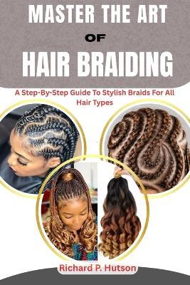 Master the Art of Hair Braiding: A Step-By-Step Guide To Stylish Braids For All Hair Types - Richard P Hutson - cover