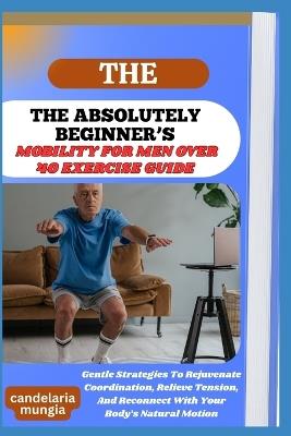 The Absolutely Beginner's Mobility for Men Over 40 Exercise Guide: Gentle Strategies To Rejuvenate Coordination, Relieve Tension, And Reconnect With Your Body's Natural Motion - Candelaria Mungia - cover