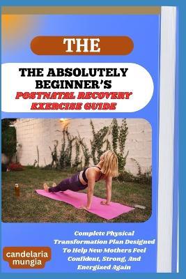 The Absolutely Beginner's Postnatal Recovery Exercise Guide: Complete Physical Transformation Plan Designed To Help New Mothers Feel Confident, Strong, And Energized Again - Candelaria Mungia - cover