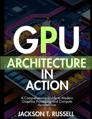 Gpu Architecture in Action: A Comprehensive Guide to Modern Graphics Processing and Compute Acceleration - Jackson T Russell - cover