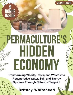 Permaculture's Hidden Economy: Transforming Weeds, Pests, and Waste into Regenerative Water, Soil, and Energy Systems Through Nature's Blueprint - Britney Whitehead - cover
