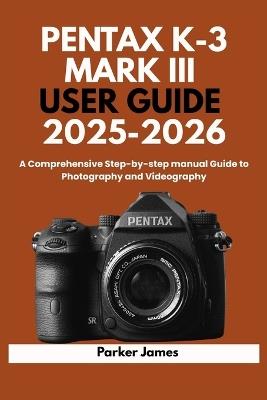 Pentax K-3 Mark III User Guide 2025-2026: A Comprehensive Step-by-step manual Guide to Photography and Videography? - Parker James - cover