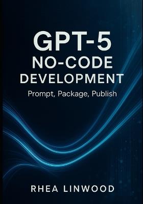 GPT-5 No-Code Development: Prompt, Package, Publish - Rhea Linwood - cover