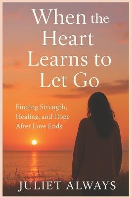 When the Heart Learns to Let Go: Finding Strength, Healing, and Hope After Love Ends - Juliet Always - cover