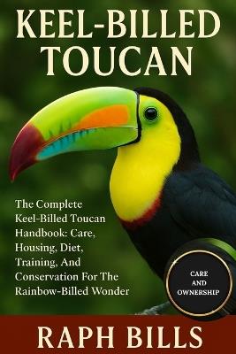 Keel-Billed Toucan: The Complete Keel-Billed Toucan Handbook: Care, Housing, Diet, Training, And Conservation For The Rainbow-Billed Wonder. - Raph Bills - cover