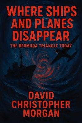 Where Ships and Planes Disappear: The Bermuda Triangle Today: Modern Mysteries, Scientific Explanations, and Survival Stories from the Devil's Triangle - David Christopher Morgan - cover