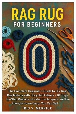 Rag Rug For Beginners: The Complete Beginner's Guide To DIY Rag Rug Making With Upcycled Fabrics - 10 Step-By-Step Projects, Braided Techniques, And Eco-Friendly Home Decor You Can Sell - Iris V Merrick - cover