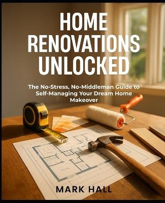 Home Renovations Unlocked: The No-Stress, No-Middleman Guide to Self-Managing Your Dream Home Makeover - Mark Hall - cover