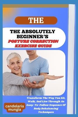 The Absolutely Beginner's Posture Correction Exercise Guide: Transform The Way You Sit, Walk, And Live Through An Easy-To-Follow Sequence Of Body Rebalancing Techniques - Candelaria Mungia - cover