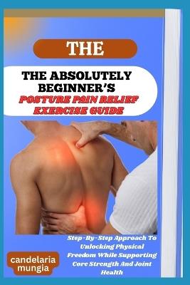 The Absolutely Beginner's Posture Pain Relief Exercise Guide: Step-By-Step Approach To Unlocking Physical Freedom While Supporting Core Strength And Joint Health - Candelaria Mungia - cover