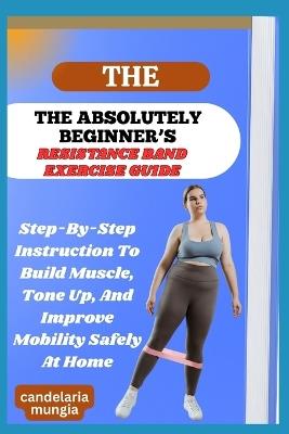 The Absolutely Beginner's Resistance Band Exercise Guide: Step-By-Step Instruction To Build Muscle, Tone Up, And Improve Mobility Safely At Home - Candelaria Mungia - cover
