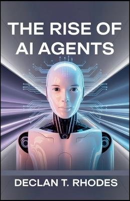 The Rise of AI Agents: Exploring the Impact, Power, and Potential of Autonomous Technology - Declan T Rhodes - cover