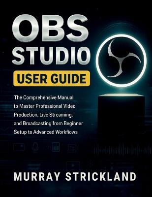 Obs Studio User Guide: The Comprehensive Manual to Master Professional Video Production, Live Streaming, and Broadcasting from Beginner Setup to Advanced Workflows - Murray Strickland - cover