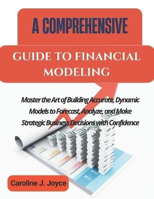 A Comprehensive Guide to Financial Modeling: Master the Art of Building Accurate, Dynamic Models to Forecast, Analyze, and Make Strategic Business Decisions with Confidence - Caroline J Joyce - cover