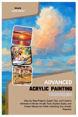 Advanced Acrylic Painting Techniques: Step-by-Step Projects, Expert Tips, and Creative Methods to Master Acrylic Tools, Explore Styles & Create Vibrant Art While Unlocking Your Artistic Potential - Sarah Wright - cover