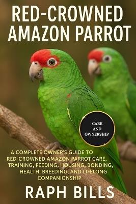 Red Crowned Amazon Parrot: A Complete Owner's Guide To Red-Crowned Amazon Parrot Care, Training, Feeding, Housing, Bonding, Health, Breeding, And Lifelong Companionship. - Raph Bills - cover