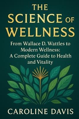 The Science of Wellness: The Science of Wellness From Wallace D. Wattles to Modern Wellness: A Complete Guide to Health and Vitality - Caroline Davis - cover